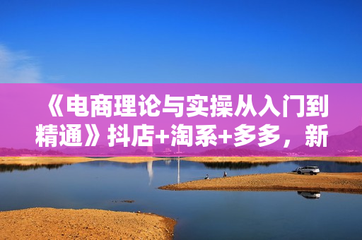 《电商理论与实操从入门到精通》抖店+淘系+多多，新手篇+进阶篇