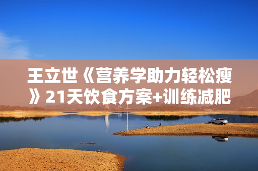 王立世《营养学助力轻松瘦》21天饮食方案+训练减肥方法