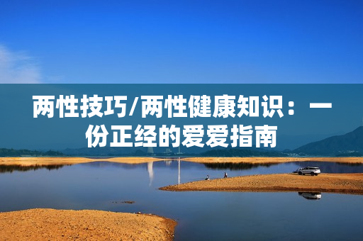 两性技巧/两性健康知识：一份正经的爱爱指南