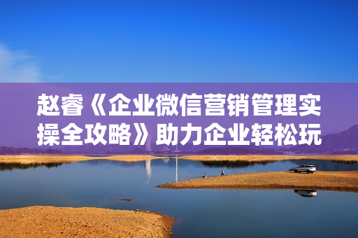 赵睿《企业微信营销管理实操全攻略》助力企业轻松玩转私域获客