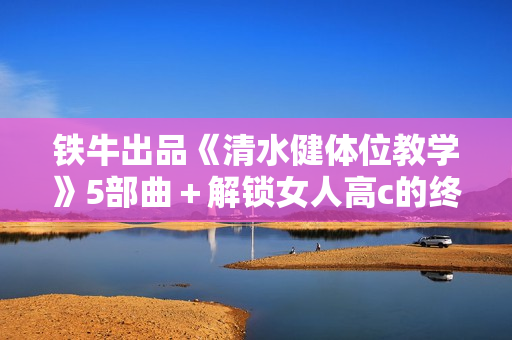 铁牛出品《清水健体位教学》5部曲＋解锁女人高c的终极密码