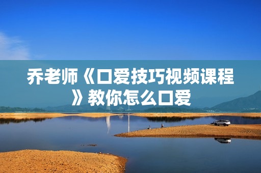 乔老师《口爱技巧视频课程》教你怎么口爱