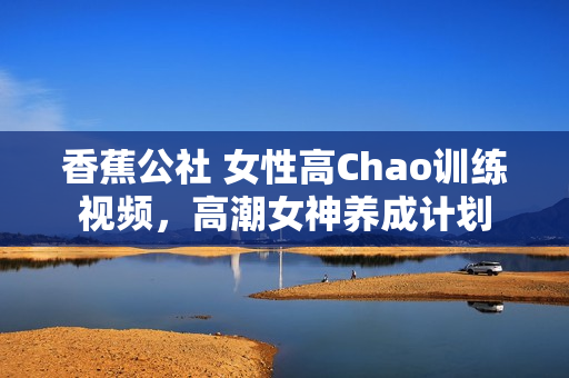 香蕉公社 女性高Chao训练视频，高潮女神养成计划