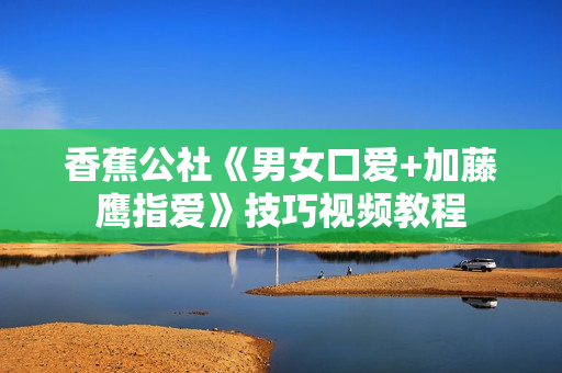 香蕉公社《男女口爱+加藤鹰指爱》技巧视频教程