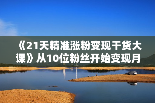 《21天精准涨粉变现干货大课》从10位粉丝开始变现月增5000+变现20w+