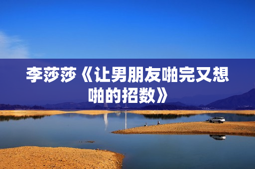 李莎莎《让男朋友啪完又想啪的招数》