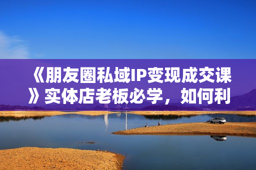 《朋友圈私域IP变现成交课》实体店老板必学，如何利用短视频获客