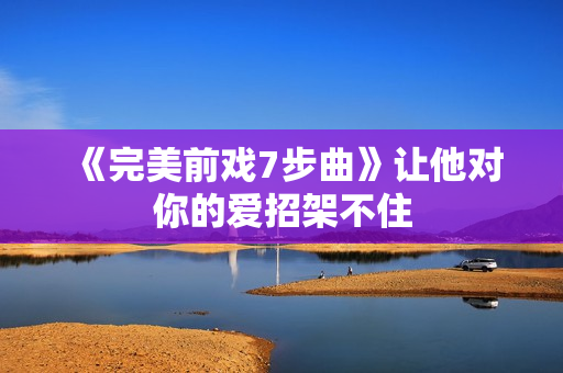 《完美前戏7步曲》让他对你的爱招架不住