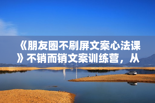《朋友圈不刷屏文案心法课》不销而销文案训练营，从0到1把文字变成金钱