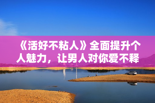 《活好不粘人》全面提升个人魅力，让男人对你爱不释手