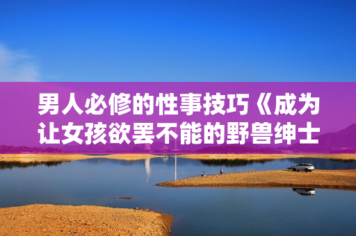 男人必修的性事技巧《成为让女孩欲罢不能的野兽绅士》视频教程