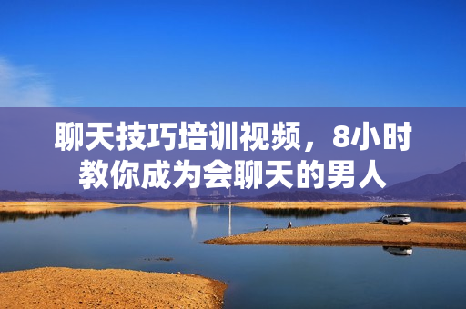 聊天技巧培训视频，8小时教你成为会聊天的男人