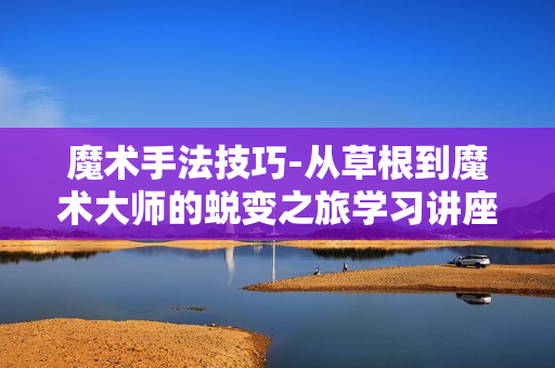 魔术手法技巧-从草根到魔术大师的蜕变之旅学习讲座