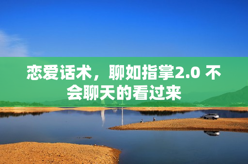 恋爱话术，聊如指掌2.0 不会聊天的看过来