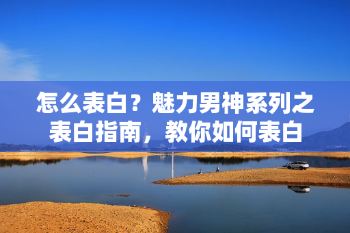 怎么表白？魅力男神系列之表白指南，教你如何表白