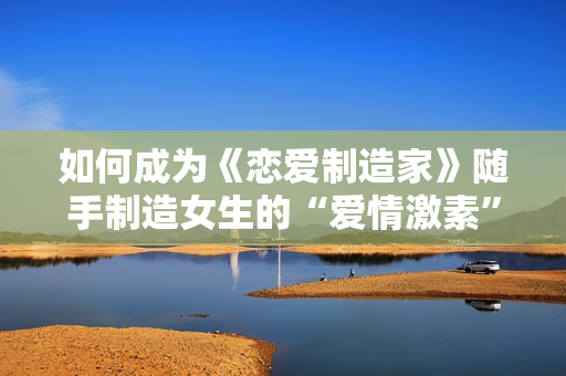 如何成为《恋爱制造家》随手制造女生的“爱情激素” 精准猎爱