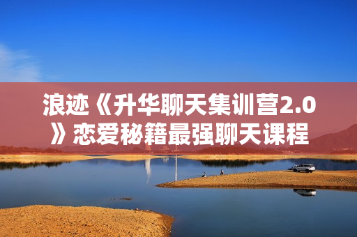 浪迹《升华聊天集训营2.0》恋爱秘籍最强聊天课程
