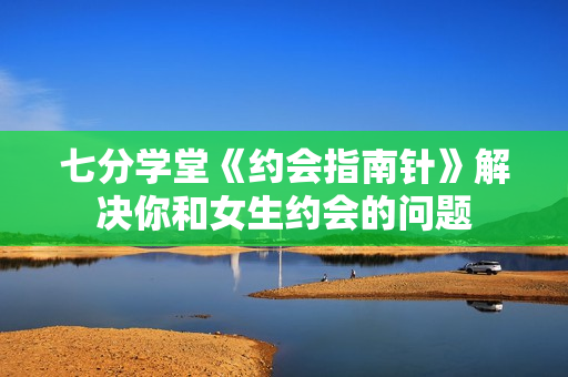 七分学堂《约会指南针》解决你和女生约会的问题