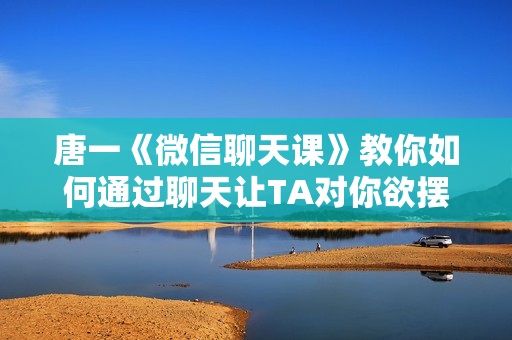 唐一《微信聊天课》教你如何通过聊天让TA对你欲摆不能
