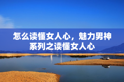 怎么读懂女人心，魅力男神系列之读懂女人心