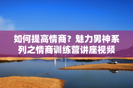 如何提高情商？魅力男神系列之情商训练营讲座视频
