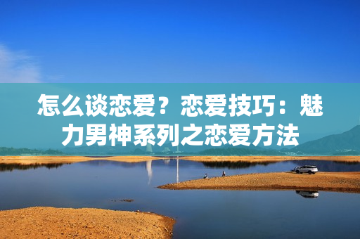 怎么谈恋爱？恋爱技巧：魅力男神系列之恋爱方法