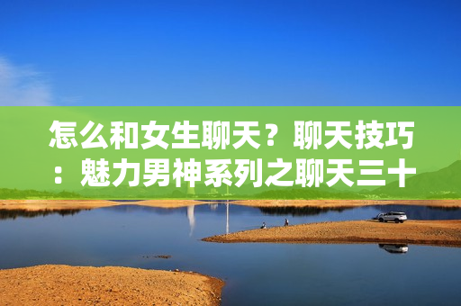 怎么和女生聊天？聊天技巧：魅力男神系列之聊天三十六计