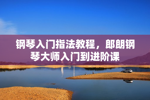 钢琴入门指法教程，郎朗钢琴大师入门到进阶课