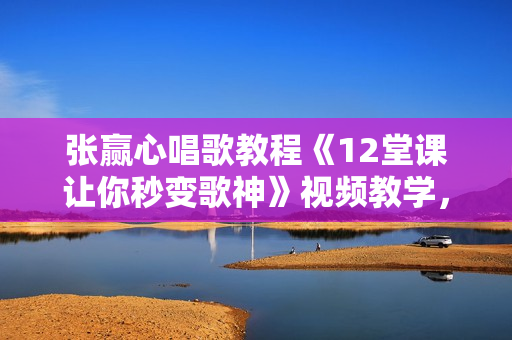 张赢心唱歌教程《12堂课让你秒变歌神》视频教学，直观易懂