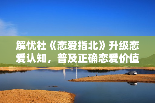 解忧社《恋爱指北》升级恋爱认知，普及正确恋爱价值观
