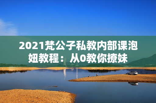 2021梵公子私教内部课泡妞教程：从0教你撩妹