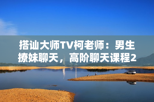 搭讪大师TV柯老师：男生撩妹聊天，高阶聊天课程2.0