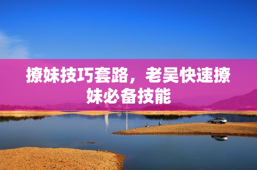 撩妹技巧套路，老吴快速撩妹必备技能