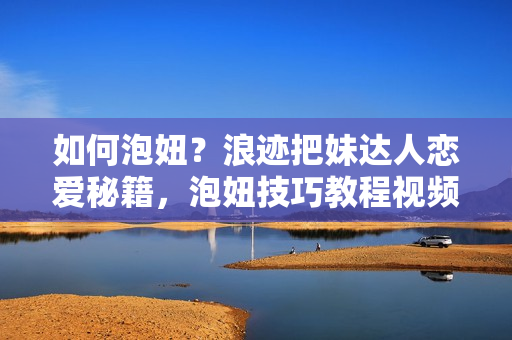如何泡妞？浪迹把妹达人恋爱秘籍，泡妞技巧教程视频