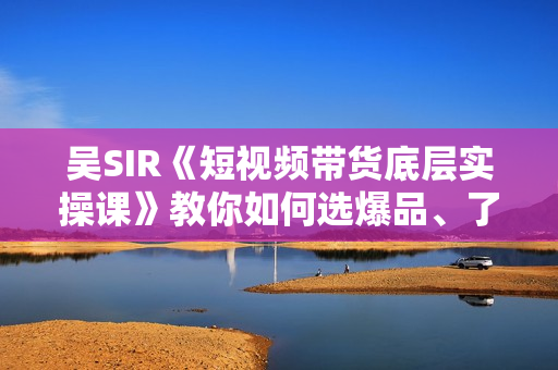 吴SIR《短视频带货底层实操课》教你如何选爆品、了解短视频流量密码，正确起号  第1张