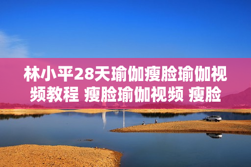 林小平28天瑜伽瘦脸瑜伽视频教程 瘦脸瑜伽视频 瘦脸操 瘦脸运动