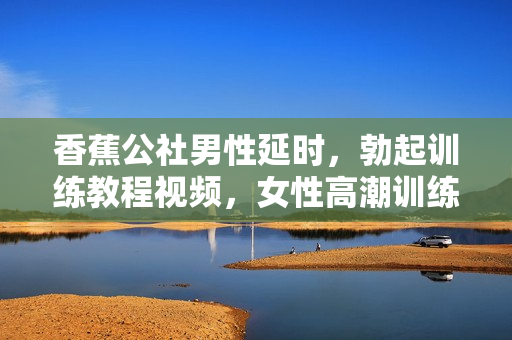 香蕉公社男性延时，勃起训练教程视频，女性高潮训练视频