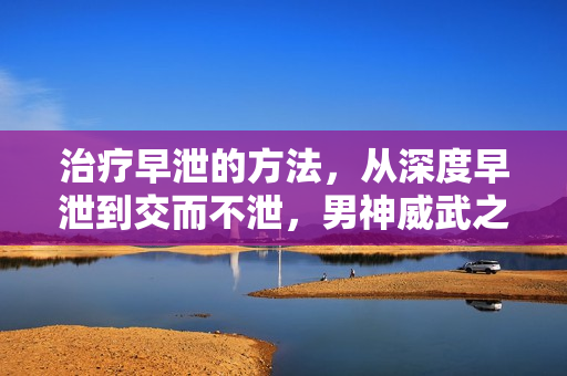 治疗早泄的方法，从深度早泄到交而不泄，男神威武之技艺