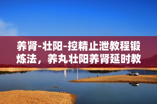 养肾-壮阳-控精止泄教程锻炼法，养丸壮阳养肾延时教程