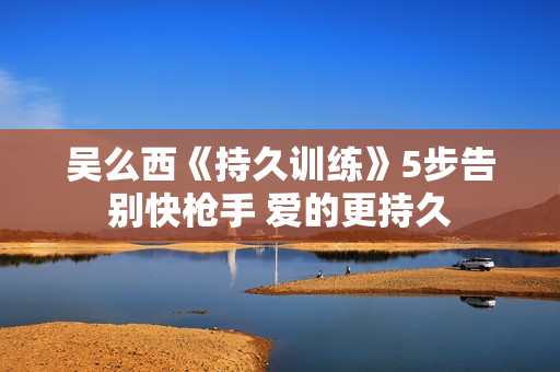 吴么西《持久训练》5步告别快枪手 爱的更持久