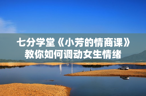 七分学堂《小芳的情商课》教你如何调动女生情绪