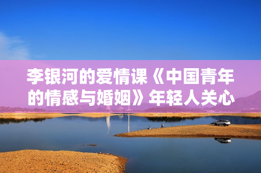 李银河的爱情课《中国青年的情感与婚姻》年轻人关心的23个情感话题