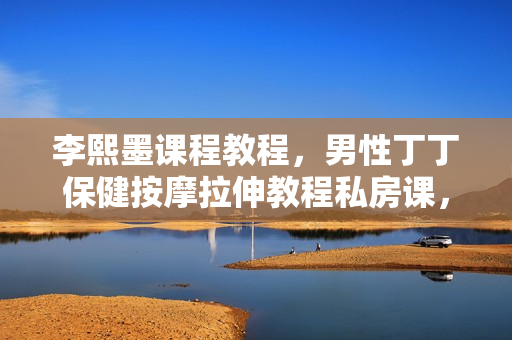 李熙墨课程教程，男性丁丁保健按摩拉伸教程私房课，男性保健按摩视频