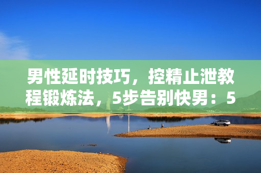 男性延时技巧，控精止泄教程锻炼法，5步告别快男：50分钟更持久