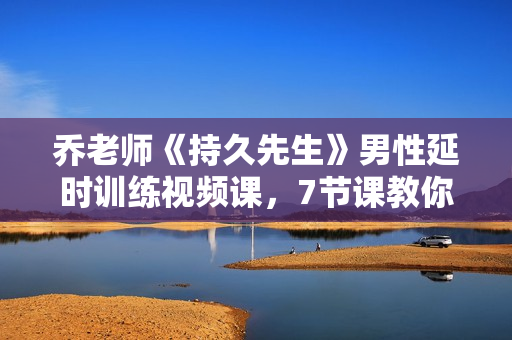 乔老师《持久先生》男性延时训练视频课，7节课教你如何延时