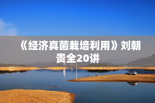 《经济真菌栽培利用》刘朝贵全20讲