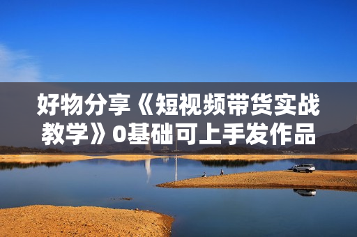 好物分享《短视频带货实战教学》0基础可上手发作品  第1张