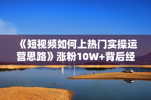 《短视频如何上热门实操运营思路》涨粉10W+背后经验  第1张