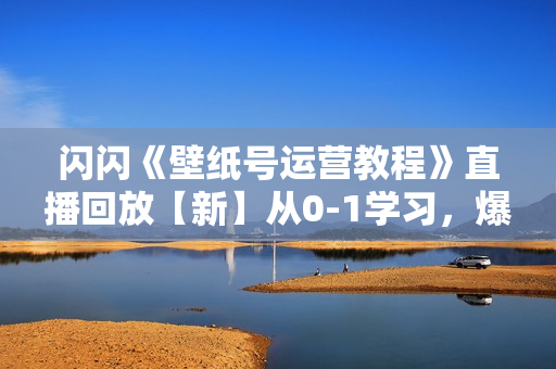 闪闪《壁纸号运营教程》直播回放【新】从0-1学习，爆款内容制作  第1张