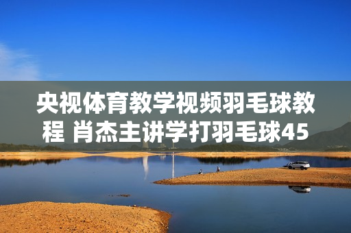 央视体育教学视频羽毛球教程 肖杰主讲学打羽毛球45集